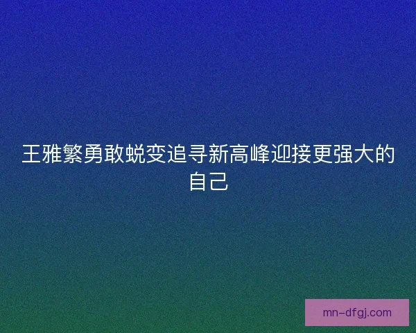 王雅繁勇敢蜕变追寻新高峰迎接更强大的自己 王雅繁勇敢蜕变追寻新高峰迎接更强大的自己