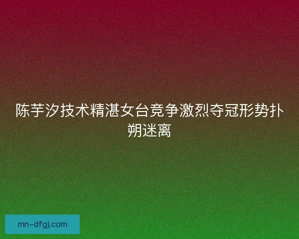 陈芋汐技术精湛女台竞争激烈夺冠形势扑朔迷离 陈芋汐技术精湛女台竞争激烈夺冠形势扑朔迷离