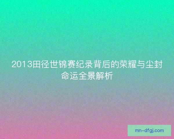 2013田径世锦赛纪录背后的荣耀与尘封命运全景解析