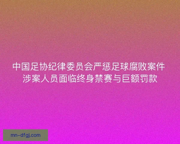中国足协纪律委员会严惩足球腐败案件 涉案人员面临终身禁赛与巨额罚款 中国足协纪律委员会严惩足球腐败案件 涉案人员面临终身禁赛与巨额罚款