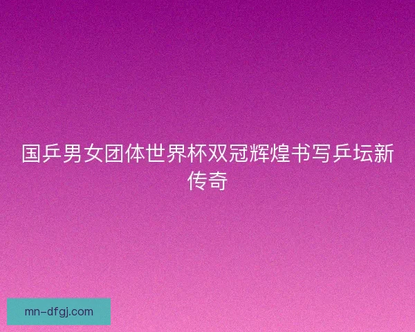 国乒男女团体世界杯双冠辉煌书写乒坛新传奇 国乒男女团体世界杯双冠辉煌书写乒坛新传奇