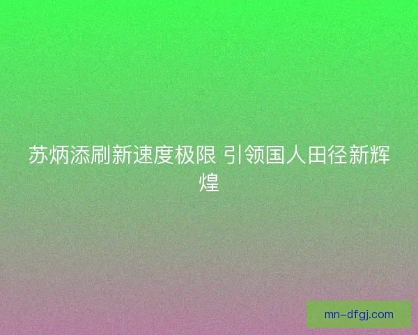 苏炳添刷新速度极限 引领国人田径新辉煌 苏炳添刷新速度极限 引领国人田径新辉煌