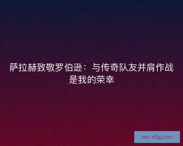 萨拉赫致敬罗伯逊：与传奇队友并肩作战是我的荣幸