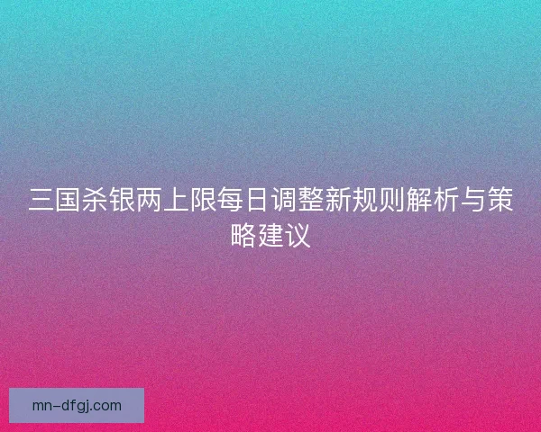 三国杀银两上限每日调整新规则解析与策略建议 三国杀银两上限每日调整新规则解析与策略建议