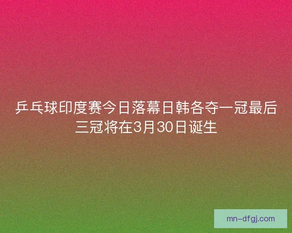 乒乓球印度赛今日落幕日韩各夺一冠最后三冠将在3月30日诞生
