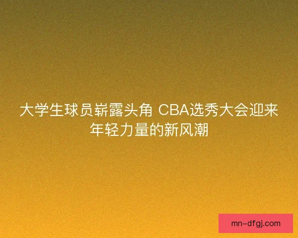 大学生球员崭露头角 CBA选秀大会迎来年轻力量的新风潮