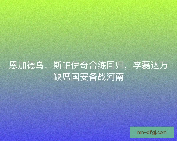 恩加德乌、斯帕伊奇合练回归，李磊达万缺席国安备战河南