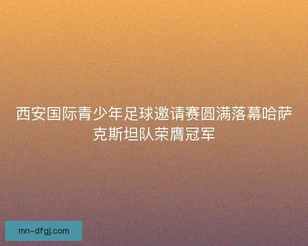 西安国际青少年足球邀请赛圆满落幕哈萨克斯坦队荣膺冠军