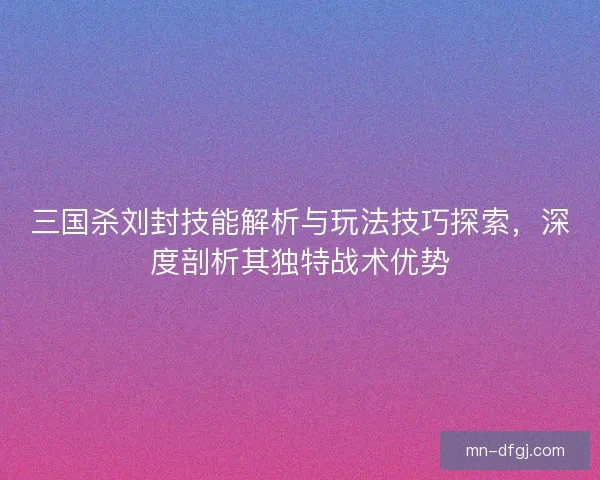 三国杀刘封技能解析与玩法技巧探索，深度剖析其独特战术优势