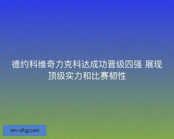 德约科维奇力克科达成功晋级四强 展现顶级实力和比赛韧性