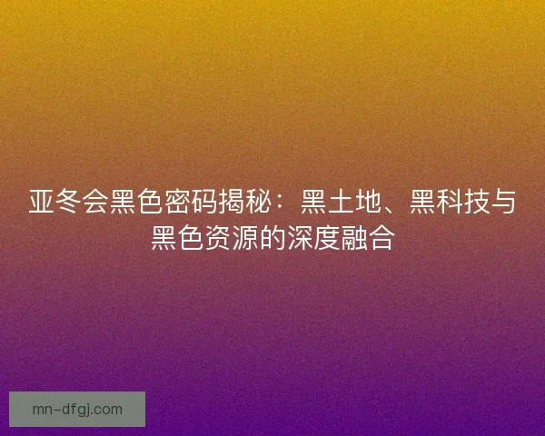 亚冬会黑色密码揭秘:黑土地、黑科技与黑色资源的深度融合 亚冬会黑色密码揭秘:黑土地、黑科技与黑色资源的深度融合