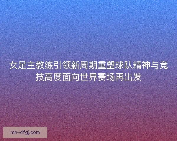 女足主教练引领新周期重塑球队精神与竞技高度面向世界赛场再出发