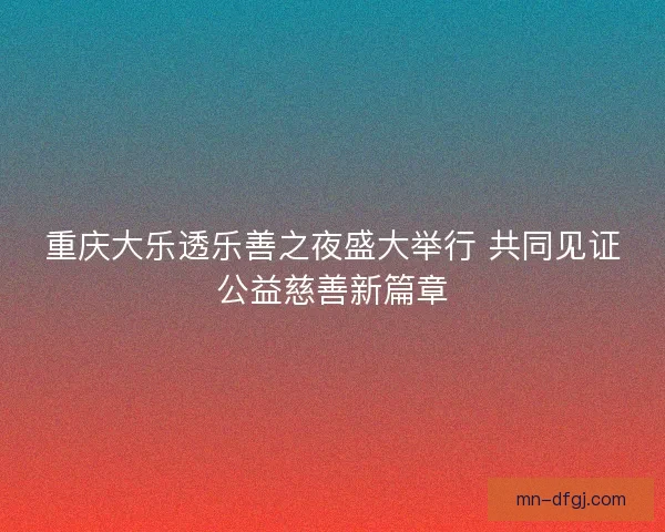 重庆大乐透乐善之夜盛大举行 共同见证公益慈善新篇章 重庆大乐透乐善之夜盛大举行 共同见证公益慈善新篇章